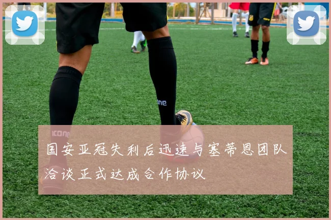 国安亚冠失利后迅速与塞蒂恩团队洽谈正式达成合作协议