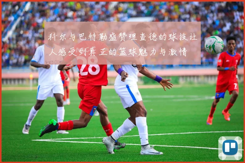 科尔与巴特勒盛赞理查德的球技让人感受到真正的篮球魅力与激情