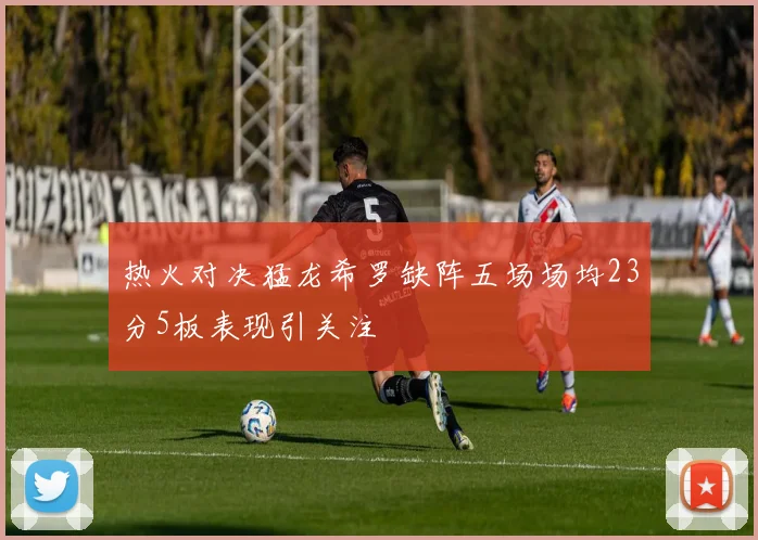 热火对决猛龙希罗缺阵五场场均23分5板表现引关注