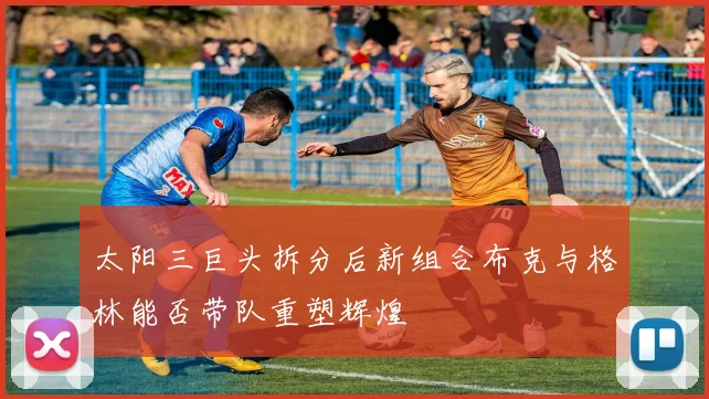 太阳三巨头拆分后新组合布克与格林能否带队重塑辉煌