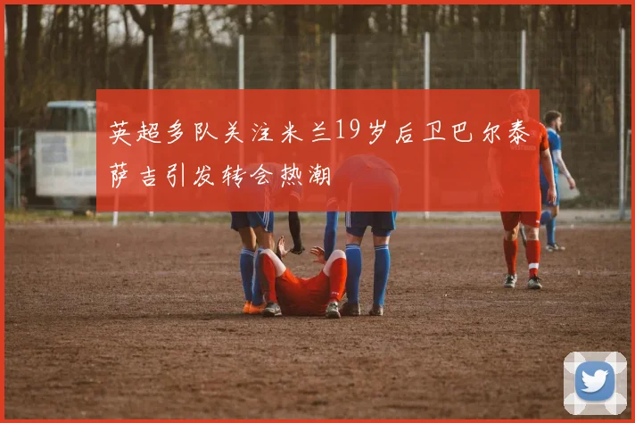英超多队关注米兰19岁后卫巴尔泰萨吉引发转会热潮