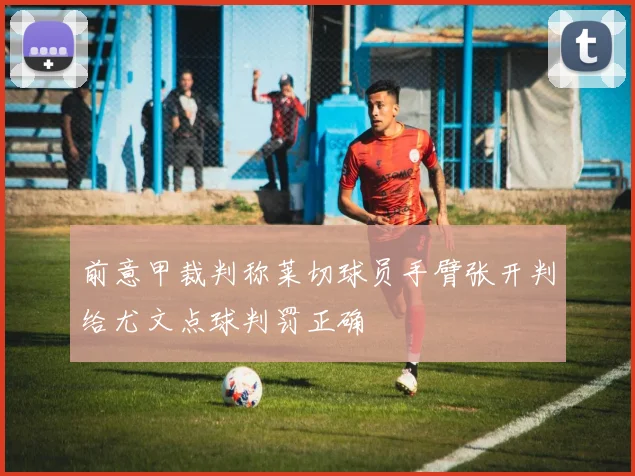 前意甲裁判称莱切球员手臂张开判给尤文点球判罚正确