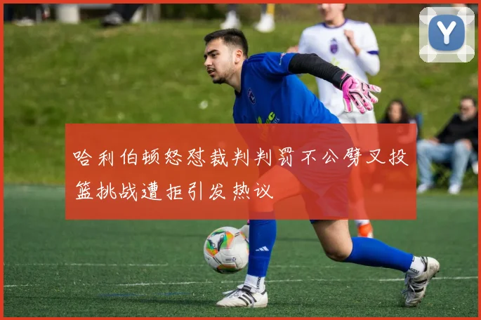 哈利伯顿怒怼裁判判罚不公劈叉投篮挑战遭拒引发热议
