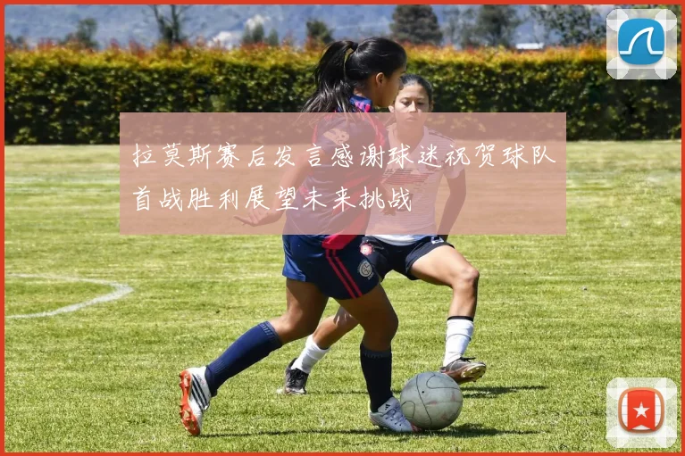 拉莫斯赛后发言感谢球迷祝贺球队首战胜利展望未来挑战