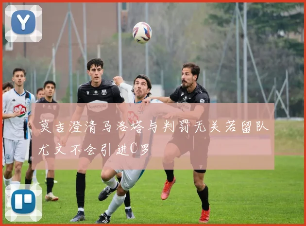 莫吉澄清马洛塔与判罚无关若留队尤文不会引进C罗