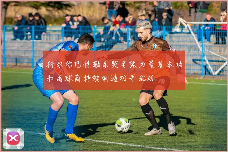 科尔称巴特勒东契奇凭力量基本功和高球商持续制造对手犯规