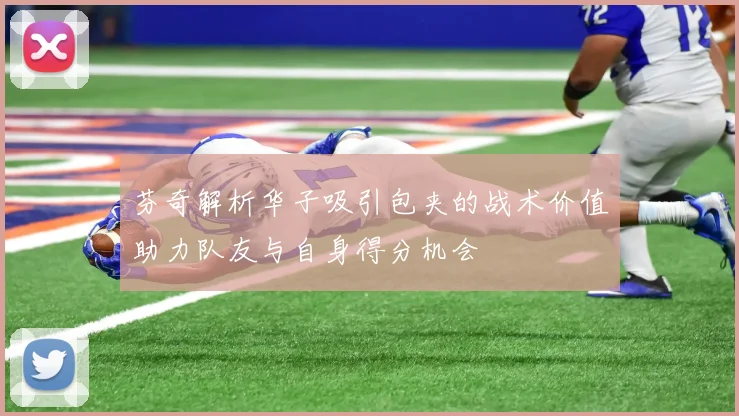 芬奇解析华子吸引包夹的战术价值助力队友与自身得分机会