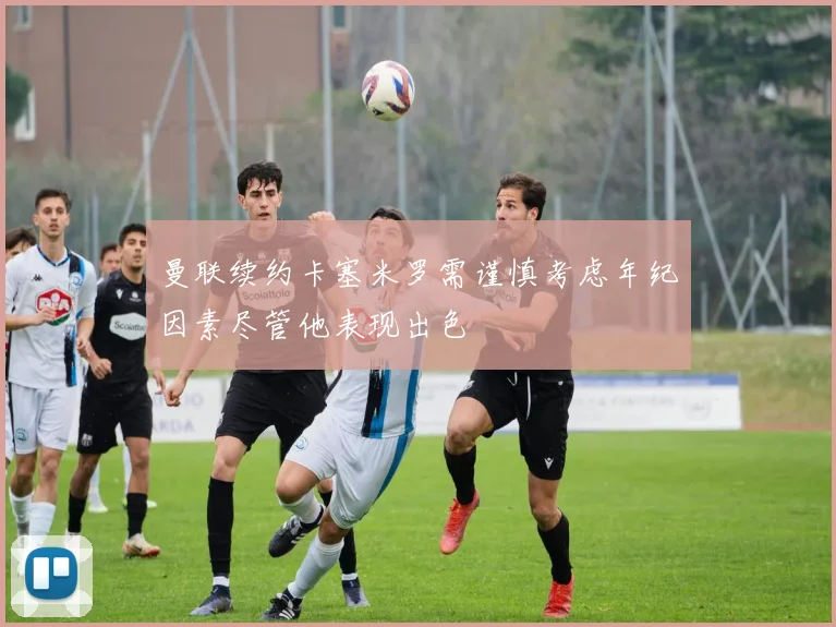 曼联续约卡塞米罗需谨慎考虑年纪因素尽管他表现出色