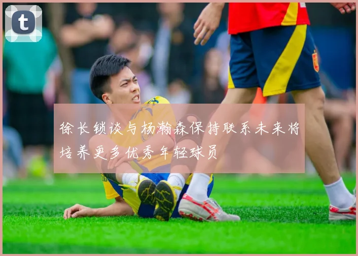 徐长锁谈与杨瀚森保持联系未来将培养更多优秀年轻球员