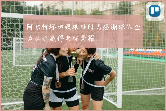 阿尔特塔回顾艰难时光感谢球队全力以赴赢得奖杯荣耀