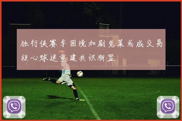 独行侠赛季困境加剧克莱或成交易核心球迷重建共识渐显