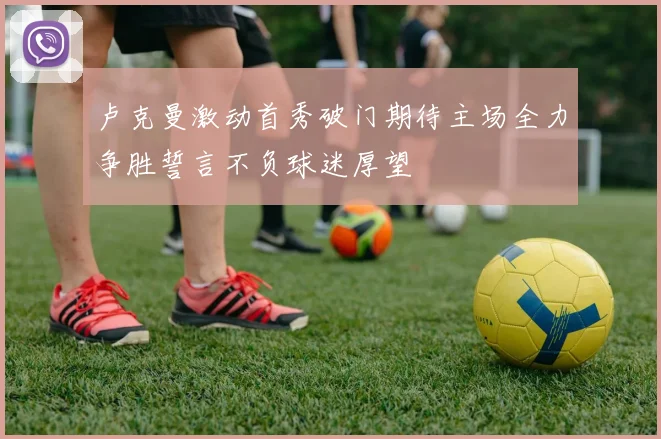 卢克曼激动首秀破门期待主场全力争胜誓言不负球迷厚望