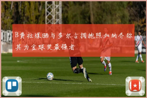 B费社媒晒与多尔古拥抱照加纳乔称其为金球奖最强者