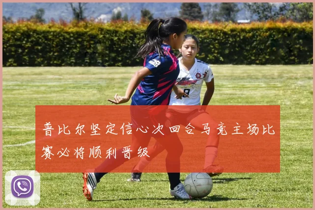 普比尔坚定信心次回合马竞主场比赛必将顺利晋级