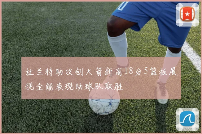 杜兰特助攻创火箭新高18分5篮板展现全能表现助球队取胜