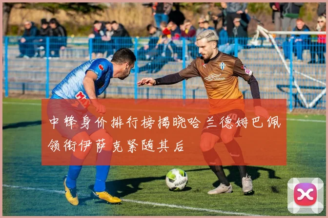 中锋身价排行榜揭晓哈兰德姆巴佩领衔伊萨克紧随其后