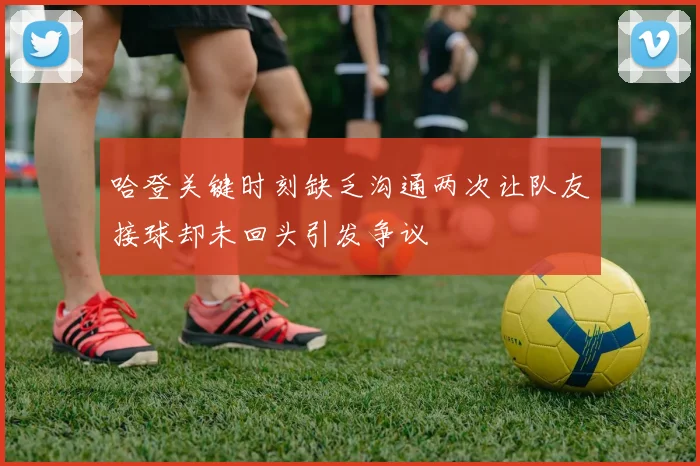 哈登关键时刻缺乏沟通两次让队友接球却未回头引发争议