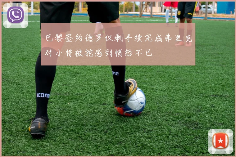 巴黎签约德罗仅剩手续完成弗里克对小将被挖感到愤怒不已